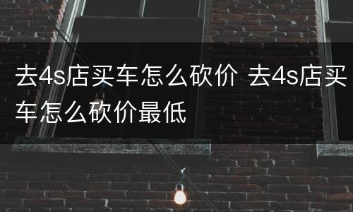 去4s店买车怎么砍价 去4s店买车怎么砍价最低