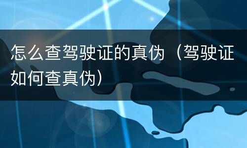 怎么查驾驶证的真伪（驾驶证如何查真伪）