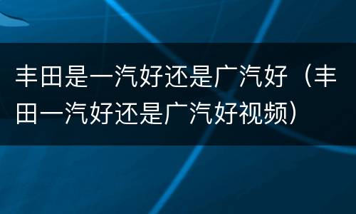 丰田是一汽好还是广汽好（丰田一汽好还是广汽好视频）