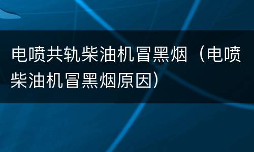 电喷共轨柴油机冒黑烟（电喷柴油机冒黑烟原因）