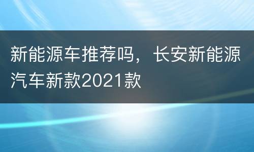新能源车推荐吗，长安新能源汽车新款2021款