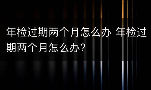 年检过期两个月怎么办 年检过期两个月怎么办?