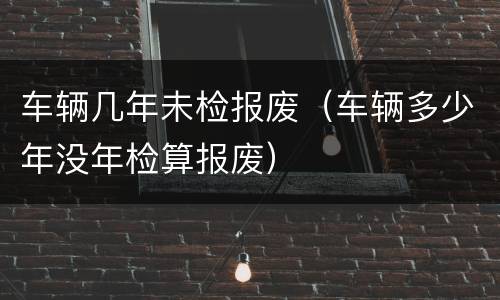 车辆几年未检报废（车辆多少年没年检算报废）