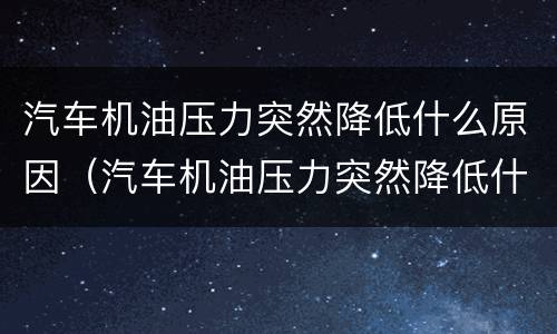 汽车机油压力突然降低什么原因（汽车机油压力突然降低什么原因造成的）