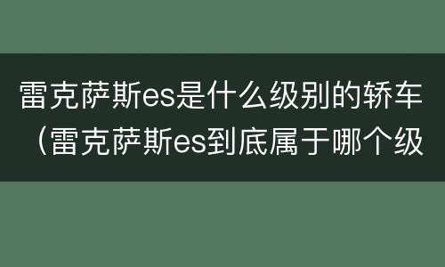 雷克萨斯es是什么级别的轿车（雷克萨斯es到底属于哪个级别）
