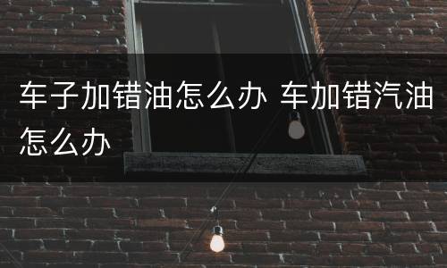 车子加错油怎么办 车加错汽油怎么办