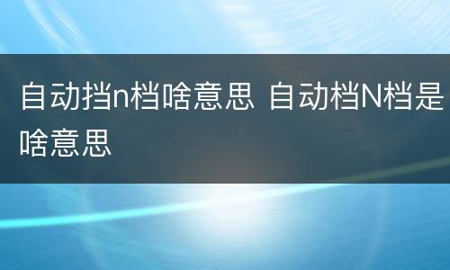 自动挡n档啥意思 自动档N档是啥意思