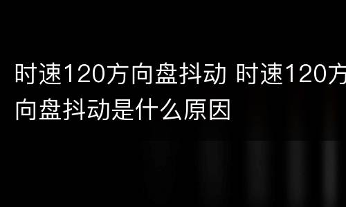 时速120方向盘抖动 时速120方向盘抖动是什么原因