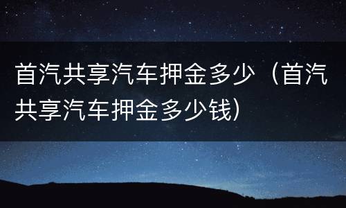 首汽共享汽车押金多少（首汽共享汽车押金多少钱）