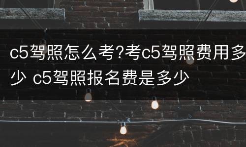 c5驾照怎么考?考c5驾照费用多少 c5驾照报名费是多少