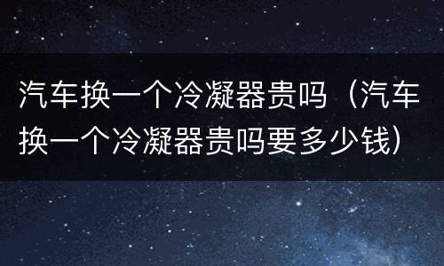 汽车换一个冷凝器贵吗（汽车换一个冷凝器贵吗要多少钱）