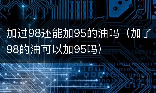 加过98还能加95的油吗（加了98的油可以加95吗）