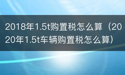 2018年1.5t购置税怎么算（2020年1.5t车辆购置税怎么算）