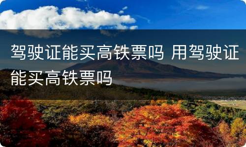 驾驶证能买高铁票吗 用驾驶证能买高铁票吗