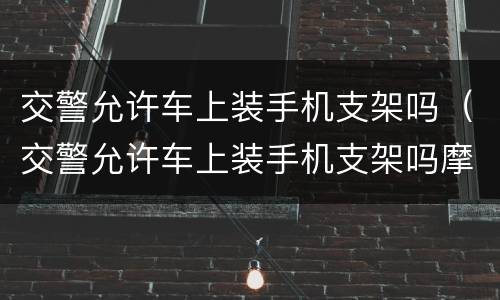 交警允许车上装手机支架吗（交警允许车上装手机支架吗摩托车）