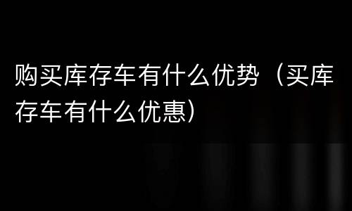 购买库存车有什么优势（买库存车有什么优惠）