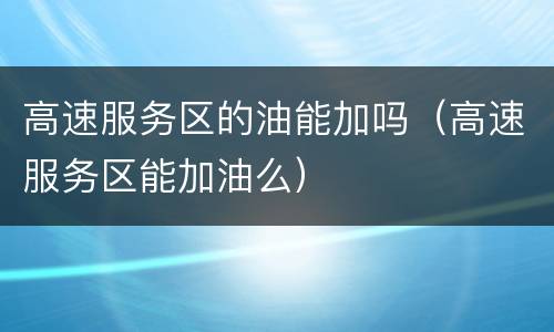 高速服务区的油能加吗（高速服务区能加油么）