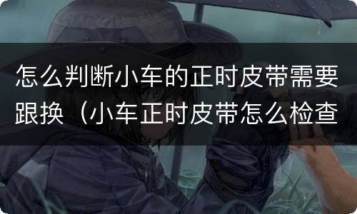 怎么判断小车的正时皮带需要跟换（小车正时皮带怎么检查）
