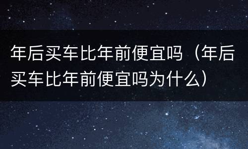 年后买车比年前便宜吗（年后买车比年前便宜吗为什么）