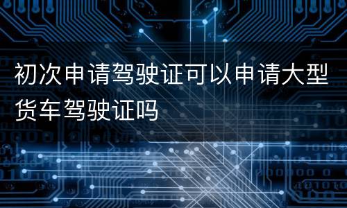 初次申请驾驶证可以申请大型货车驾驶证吗