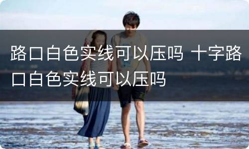 路口白色实线可以压吗 十字路口白色实线可以压吗
