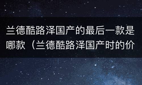 兰德酷路泽国产的最后一款是哪款（兰德酷路泽国产时的价格）