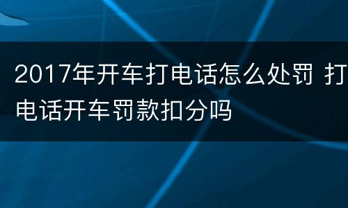 2017年开车打电话怎么处罚 打电话开车罚款扣分吗