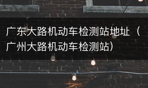 广东大路机动车检测站地址（广州大路机动车检测站）