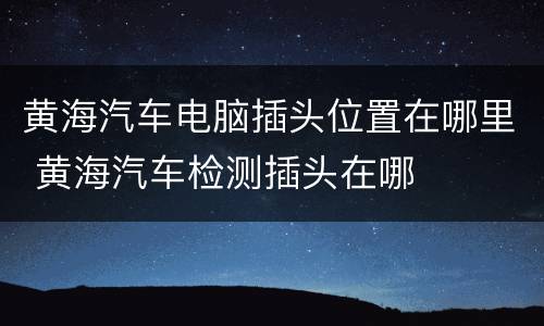 黄海汽车电脑插头位置在哪里 黄海汽车检测插头在哪