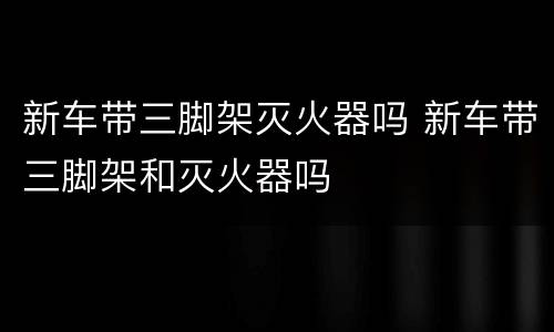 新车带三脚架灭火器吗 新车带三脚架和灭火器吗