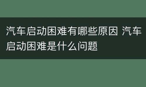 汽车启动困难有哪些原因 汽车启动困难是什么问题