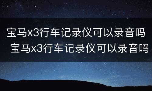 宝马x3行车记录仪可以录音吗 宝马x3行车记录仪可以录音吗