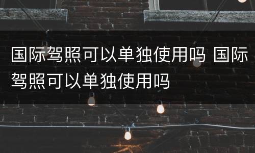 国际驾照可以单独使用吗 国际驾照可以单独使用吗