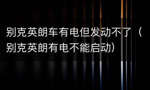 别克英朗车有电但发动不了（别克英朗有电不能启动）