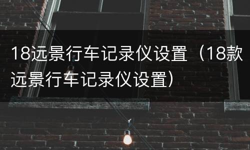 18远景行车记录仪设置（18款远景行车记录仪设置）