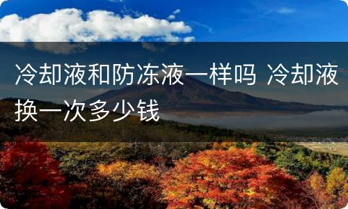 冷却液和防冻液一样吗 冷却液换一次多少钱
