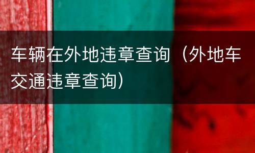 车辆在外地违章查询（外地车交通违章查询）