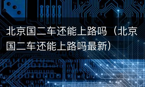 北京国二车还能上路吗（北京国二车还能上路吗最新）