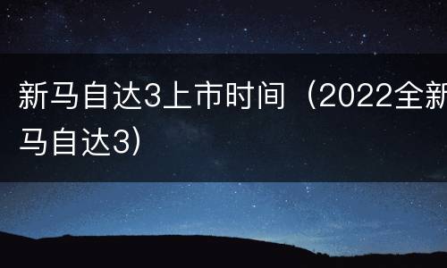 新马自达3上市时间（2022全新马自达3）