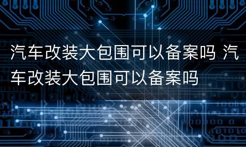 汽车改装大包围可以备案吗 汽车改装大包围可以备案吗
