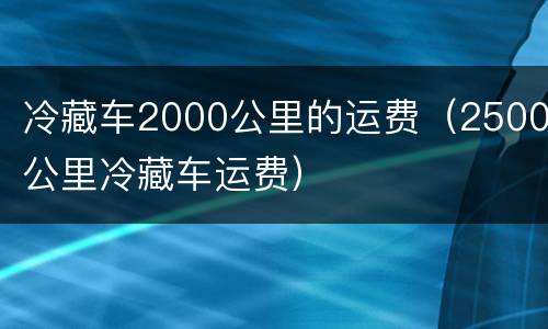 冷藏车2000公里的运费（2500公里冷藏车运费）