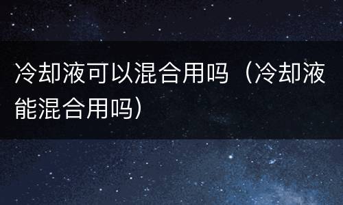 冷却液可以混合用吗（冷却液能混合用吗）