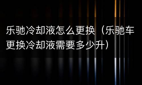 乐驰冷却液怎么更换（乐驰车更换冷却液需要多少升）