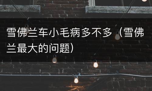 雪佛兰车小毛病多不多（雪佛兰最大的问题）