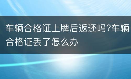 车辆合格证上牌后返还吗?车辆合格证丢了怎么办