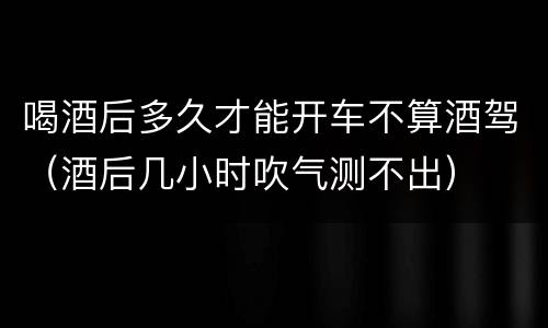 喝酒后多久才能开车不算酒驾（酒后几小时吹气测不出）