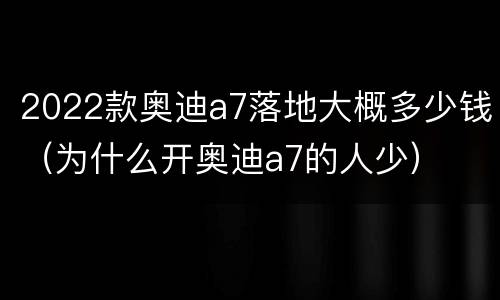 2022款奥迪a7落地大概多少钱（为什么开奥迪a7的人少）