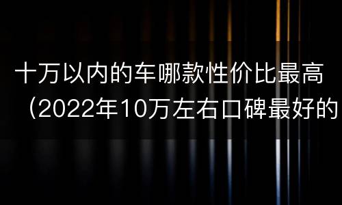 十万以内的车哪款性价比最高（2022年10万左右口碑最好的车）