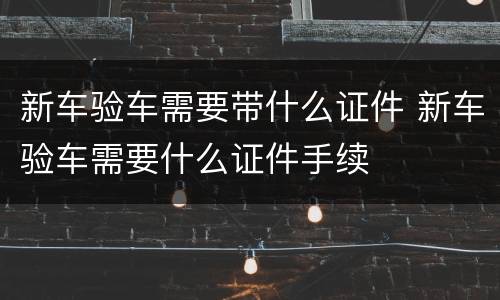 新车验车需要带什么证件 新车验车需要什么证件手续