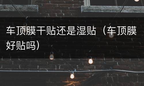 车顶膜干贴还是湿贴（车顶膜好贴吗）